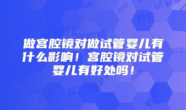 做宫腔镜对做试管婴儿有什么影响!宫腔镜对试管婴儿有好处吗!