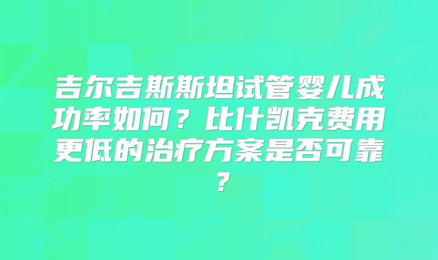吉尔吉斯斯坦试管婴儿成功率如何?比什凯克费用更低的治疗方案是否可靠?