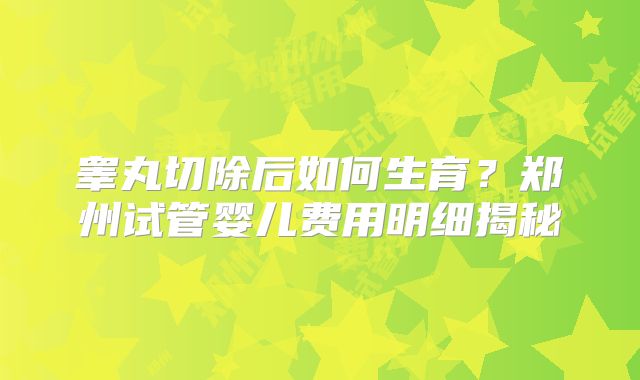 睾丸切除后如何生育?郑州试管婴儿费用明细揭秘
