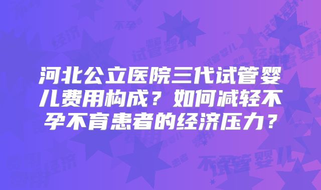 河北公立医院三代试管婴儿费用构成?如何减轻不孕不育患者的经济压力?