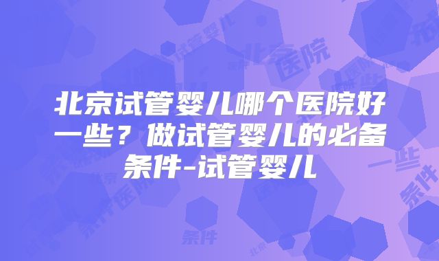 北京试管婴儿哪个医院好一些？做试管婴儿的必备条件-试管婴儿