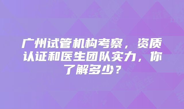 广州试管机构考察，资质认证和医生团队实力，你了解多少？