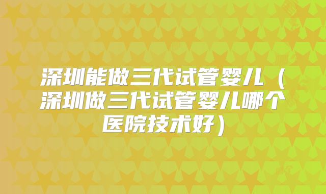 深圳能做三代试管婴儿(深圳做三代试管婴儿哪个医院技术好)