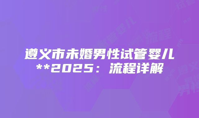 遵义市未婚男性试管婴儿**2025:流程详解