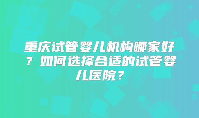 重庆试管婴儿机构哪家好？如何选择合适的试管婴儿医院？