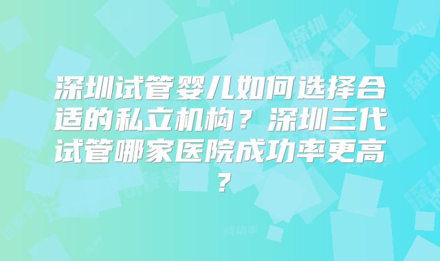 深圳试管婴儿如何选择合适的私立机构?深圳三代试管哪家医院成功率更高?