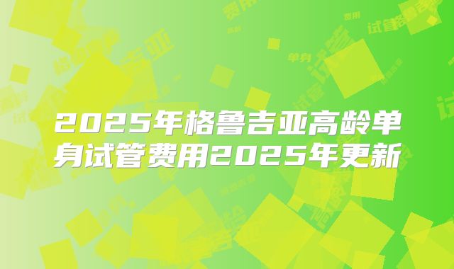 2025年格鲁吉亚高龄单身试管费用2025年更新
