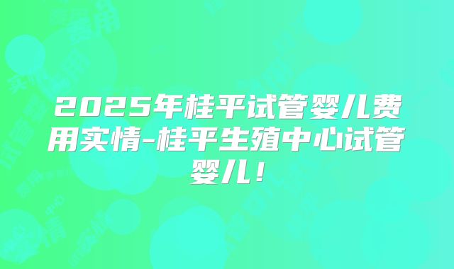 2025年桂平试管婴儿费用实情-桂平生殖中心试管婴儿！
