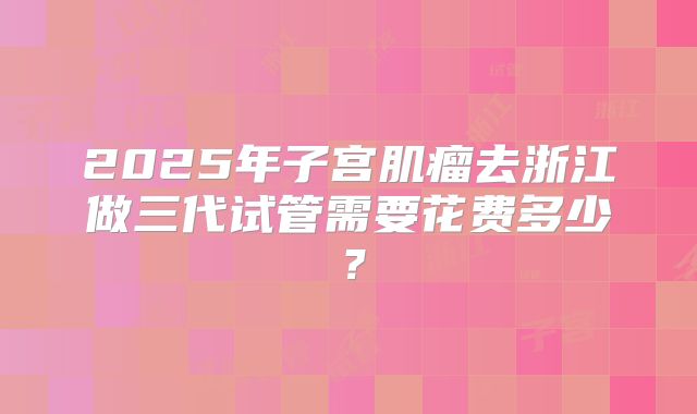 2025年子宫肌瘤去浙江做三代试管需要花费多少?