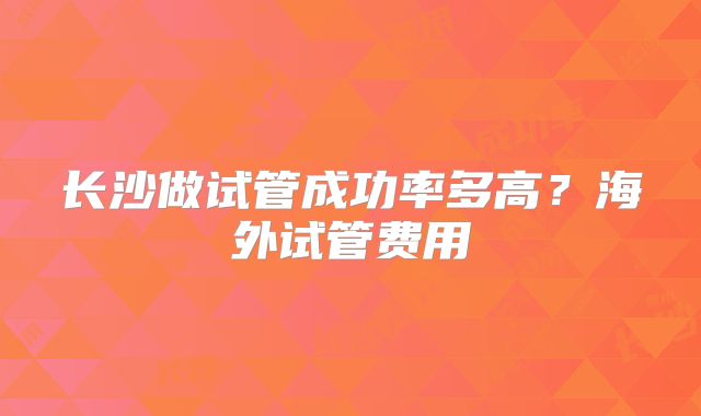 长沙做试管成功率多高?海外试管费用