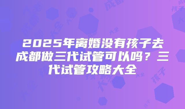2025年离婚没有孩子去成都做三代试管可以吗?三代试管攻略大全