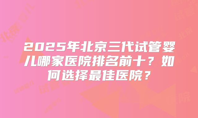 2025年北京三代试管婴儿哪家医院排名前十?如何选择最佳医院?