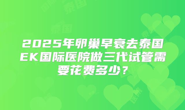 2025年卵巢早衰去泰国EK国际医院做三代试管需要花费多少?