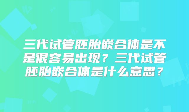 三代试管胚胎嵌合体是不是很容易出现？三代试管胚胎嵌合体是什么意思？