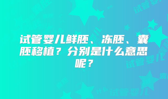 试管婴儿鲜胚、冻胚、囊胚移植？分别是什么意思呢？
