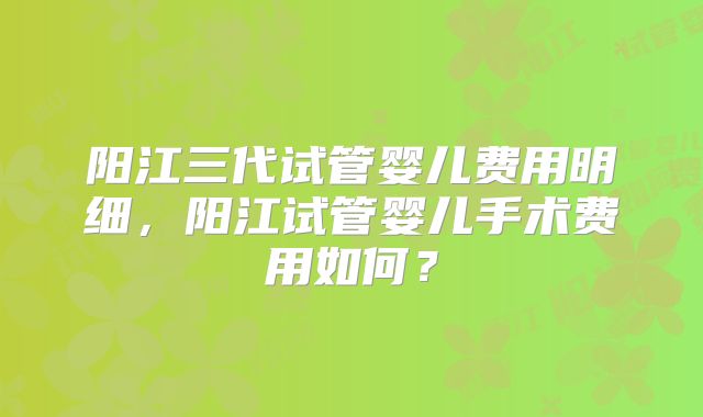 阳江三代试管婴儿费用明细,阳江试管婴儿手术费用如何?