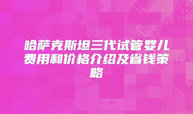 哈萨克斯坦三代试管婴儿费用和价格介绍及省钱策略
