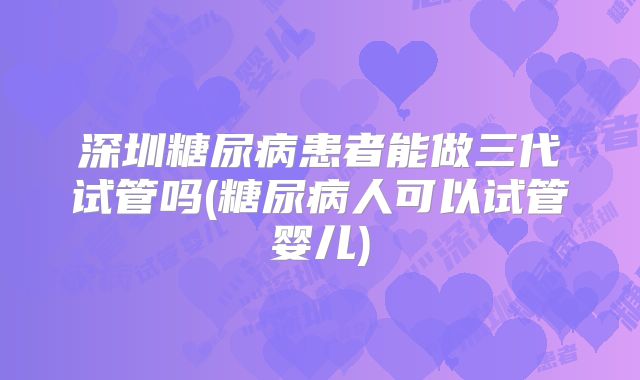 深圳糖尿病患者能做三代试管吗(糖尿病人可以试管婴儿)