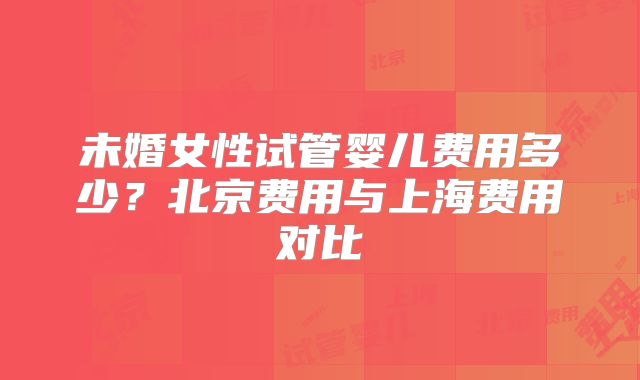 未婚女性试管婴儿费用多少?北京费用与上海费用对比