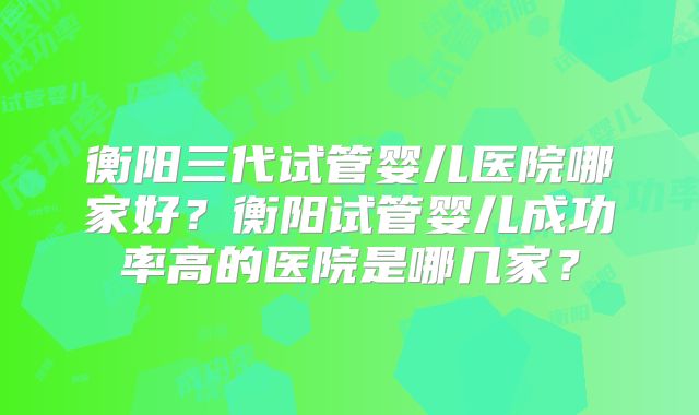 衡阳三代试管婴儿医院哪家好？衡阳试管婴儿成功率高的医院是哪几家？