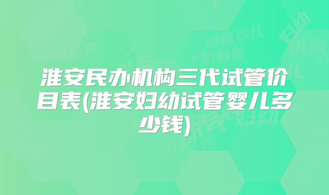淮安民办机构三代试管价目表(淮安妇幼试管婴儿多少钱)