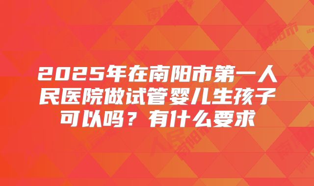 2025年在南阳市第一人民医院做试管婴儿生孩子可以吗?有什么要求