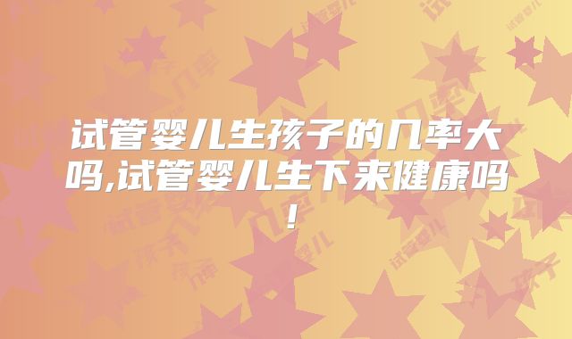 试管婴儿生孩子的几率大吗,试管婴儿生下来健康吗!