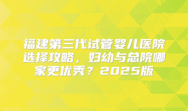 福建第三代试管婴儿医院选择攻略,妇幼与总院哪家更优秀?2025版