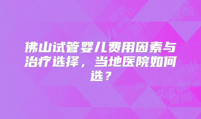 佛山试管婴儿费用因素与治疗选择,当地医院如何选?