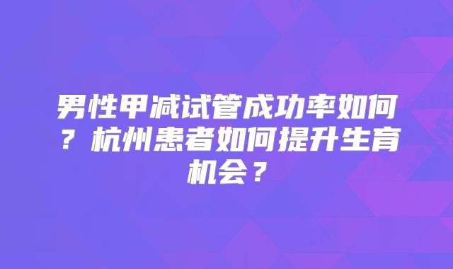 男性甲减试管成功率如何？杭州患者如何提升生育机会？