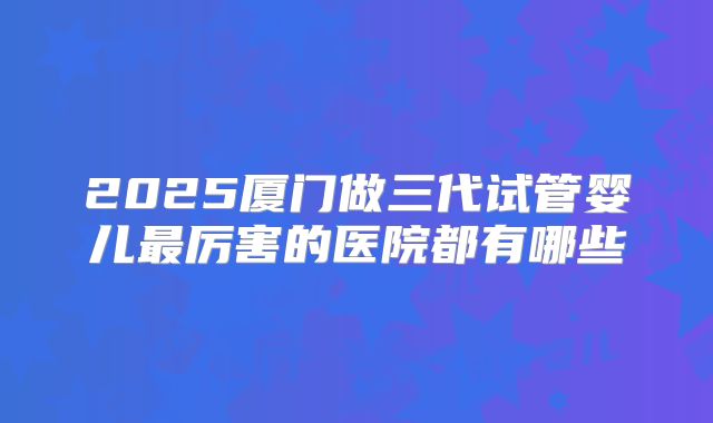 2025厦门做三代试管婴儿最厉害的医院都有哪些