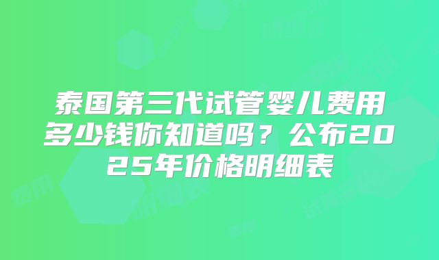 泰国第三代试管婴儿费用多少钱你知道吗?公布2025年价格明细表