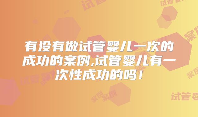 有没有做试管婴儿一次的成功的案例,试管婴儿有一次性成功的吗！