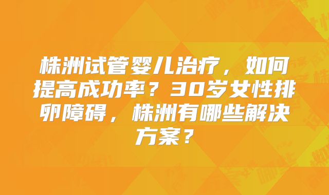 株洲试管婴儿治疗,如何提高成功率?30岁女性排卵障碍,株洲有哪些解决方案?