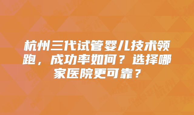 杭州三代试管婴儿技术领跑,成功率如何?选择哪家医院更可靠?