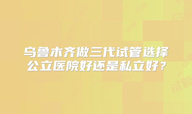 乌鲁木齐做三代试管选择公立医院好还是私立好?