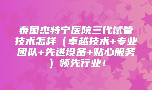 泰国杰特宁医院三代试管技术怎样（卓越技术+专业团队+先进设备+贴心服务）领先行业！