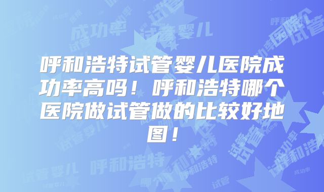 呼和浩特试管婴儿医院成功率高吗!呼和浩特哪个医院做试管做的比较好地图!