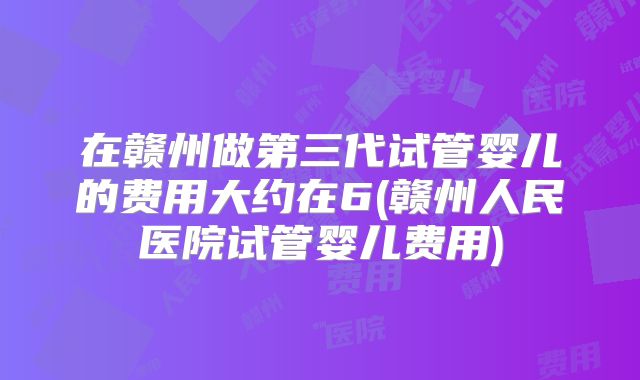 在赣州做第三代试管婴儿的费用大约在6(赣州人民医院试管婴儿费用)