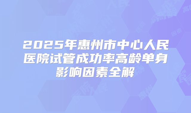 2025年惠州市中心人民医院试管成功率高龄单身影响因素全解