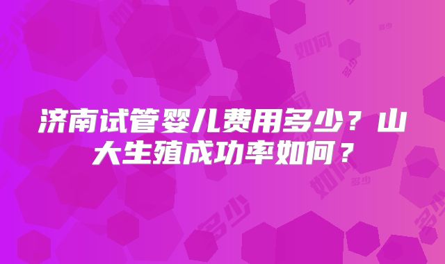 济南试管婴儿费用多少？山大生殖成功率如何？