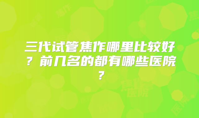 三代试管焦作哪里比较好?前几名的都有哪些医院?