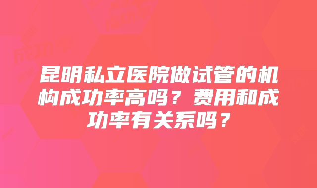 昆明私立医院做试管的机构成功率高吗？费用和成功率有关系吗？
