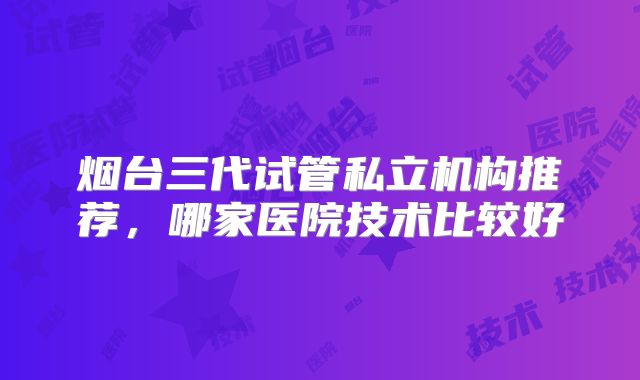 烟台三代试管私立机构推荐，哪家医院技术比较好