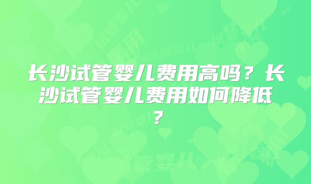 长沙试管婴儿费用高吗？长沙试管婴儿费用如何降低？