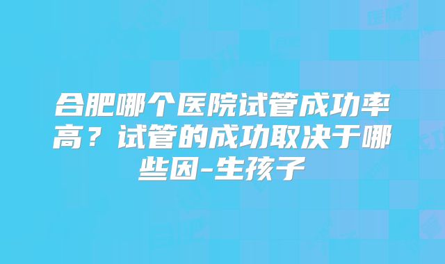 合肥哪个医院试管成功率高？试管的成功取决于哪些因-生孩子