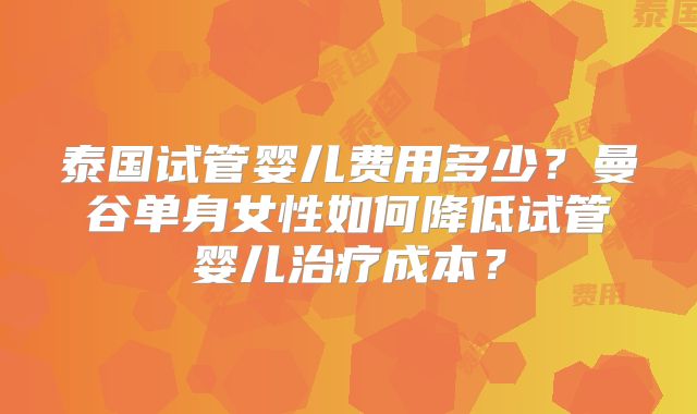 泰国试管婴儿费用多少？曼谷单身女性如何降低试管婴儿治疗成本？