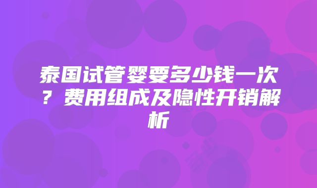 泰国试管婴要多少钱一次？费用组成及隐性开销解析