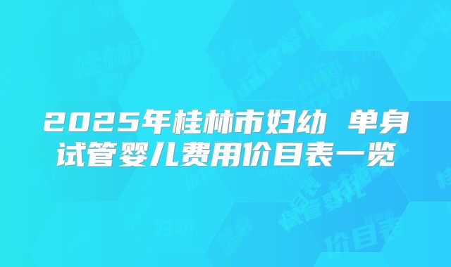 2025年桂林市妇幼 单身试管婴儿费用价目表一览