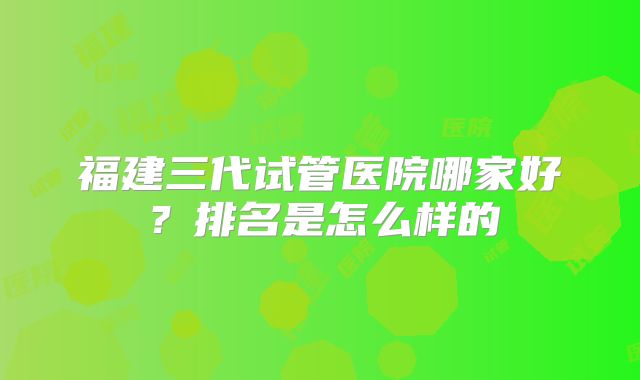福建三代试管医院哪家好?排名是怎么样的